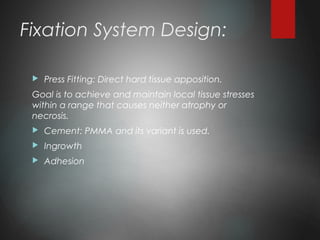 Fixation System Design:
 Press Fitting: Direct hard tissue apposition.
Goal is to achieve and maintain local tissue stresses
within a range that causes neither atrophy or
necrosis.
 Cement: PMMA and its variant is used.
 Ingrowth
 Adhesion
 