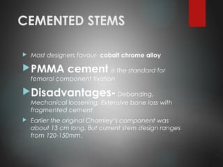 CEMENTED STEMS
 Most designers favour- cobalt chrome alloy
PMMA cement is the standard for
femoral component fixation
Disadvantages- Debonding,
Mechanical loosening, Extensive bone loss with
fragmented cement
 Earlier the original Charnley’s component was
about 13 cm long. But current stem design ranges
from 120-150mm.
 