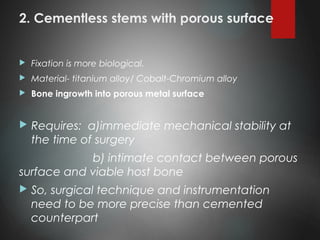 2. Cementless stems with porous surface
 Fixation is more biological.
 Material- titanium alloy/ Cobalt-Chromium alloy
 Bone ingrowth into porous metal surface
 Requires: a)immediate mechanical stability at
the time of surgery
b) intimate contact between porous
surface and viable host bone
 So, surgical technique and instrumentation
need to be more precise than cemented
counterpart
 