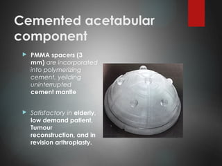 Cemented acetabular
component
 PMMA spacers (3
mm) are incorporated
into polymerizing
cement, yeilding
uninterrupted
cement mantle
 Satisfactory in elderly,
low demand patient,
Tumour
reconstruction, and in
revision arthroplasty.
 