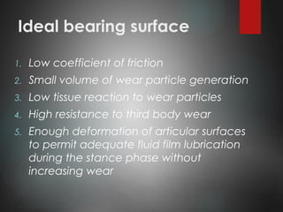 Ideal bearing surface
1. Low coefficient of friction
2. Small volume of wear particle generation
3. Low tissue reaction to wear particles
4. High resistance to third body wear
5. Enough deformation of articular surfaces
to permit adequate fluid film lubrication
during the stance phase without
increasing wear
 
