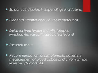  So contraindicated in impending renal failure.
 Placental transfer occur of these metal ions.
 Delayed type hypersensitivity (aseptic
lymphocytic vasculitis associated lesions)
 Pseudotumour
 Recommendation for symptomatic patients is
measurement of blood cobalt and chromium ion
level and/MRI or USG.
 