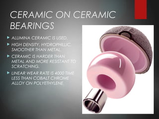 CERAMIC ON CERAMIC
BEARINGS
 ALUMINA CERAMIC IS USED.
 HIGH DENSITY, HYDROPHILLIC,
SMOOTHER THAN METAL.
 CERAMIC IS HARDER THAN
METAL AND MORE RESISTANT TO
SCRATCHING.
 LINEAR WEAR RATE IS 4000 TIME
LESS THAN COBALT CHROME
ALLOY ON POLYETHYLENE.
 