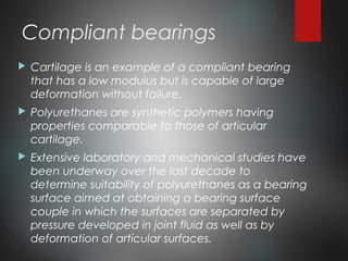 Compliant bearings
 Cartilage is an example of a compliant bearing
that has a low modulus but is capable of large
deformation without failure.
 Polyurethanes are synthetic polymers having
properties comparable to those of articular
cartilage.
 Extensive laboratory and mechanical studies have
been underway over the last decade to
determine suitability of polyurethanes as a bearing
surface aimed at obtaining a bearing surface
couple in which the surfaces are separated by
pressure developed in joint fluid as well as by
deformation of articular surfaces.
 