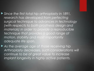  Since the first total hip arthroplasty in 1891,
research has developed from perfecting
surgical technique to advances in technology
(with respects to both prosthesis design and
materials) in order to provide a reproducible
technique that provides a good range of
motion, stability and most importantly
adequate life span.
 As the average age of those receiving hip
Arthroplasty decreases, such considerations will
continue to be of great value to increase
implant longevity in highly active patients.
 