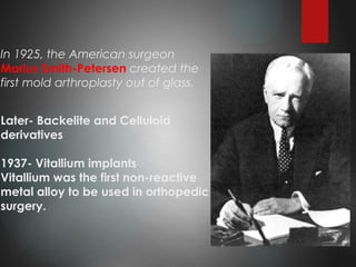 In 1925, the American surgeon
Marius Smith-Petersen created the
first mold arthroplasty out of glass.
Later- Backelite and Celluloid
derivatives
1937- Vitallium implants
Vitallium was the first non-reactive
metal alloy to be used in orthopedic
surgery.
 