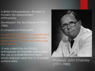 Professor John Charnley
(1911-1982)
A British Orthopedician, Pioneer of
modern hip replacement
Arthroplasty.
Developed the techniques of THR in
1960s.
It consisted of three parts;
a metal femoral stem, a polyethylene
acetabular component and acrylic
bone cement - which was borrowed
from dentists.
It was called the low friction
arthroplasty as Charnley advocated
the use of a small femoral head
which reduces wear due to its smaller
surface area.
 