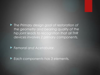  The Primary design goal of restoration of
the geometry and bearing quality of the
hip joint leads to recognition that all THR
devices involves 2 primary components.
 Femoral and Acetabular.
 Each components has 3 elements.
 
