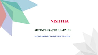 ART INTEGRATED LEARNING
THE PEDAGOGY OF EXPERIENTIAL LEARNING
NISHTHA
 