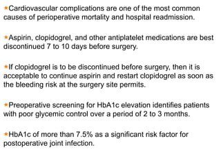 Cardiovascular complications are one of the most common
causes of perioperative mortality and hospital readmission.
Aspirin, clopidogrel, and other antiplatelet medications are best
discontinued 7 to 10 days before surgery.
If clopidogrel is to be discontinued before surgery, then it is
acceptable to continue aspirin and restart clopidogrel as soon as
the bleeding risk at the surgery site permits.
Preoperative screening for HbA1c elevation identifies patients
with poor glycemic control over a period of 2 to 3 months.
HbA1c of more than 7.5% as a significant risk factor for
postoperative joint infection.
 