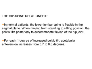 THE HIP-SPINE RELATIONSHIP
In normal patients, the lower lumbar spine is flexible in the
sagittal plane. When moving from standing to sitting position, the
pelvis tilts posteriorly to accommodate flexion of the hip joint.
For each 1 degree of increased pelvic tilt, acetabular
anteversion increases from 0.7 to 0.8 degrees.
 