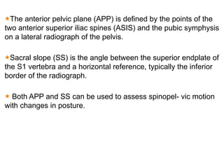 The anterior pelvic plane (APP) is defined by the points of the
two anterior superior iliac spines (ASIS) and the pubic symphysis
on a lateral radiograph of the pelvis.
Sacral slope (SS) is the angle between the superior endplate of
the S1 vertebra and a horizontal reference, typically the inferior
border of the radiograph.
Both APP and SS can be used to assess spinopel- vic motion
with changes in posture.
 