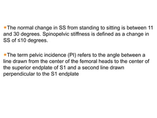 The normal change in SS from standing to sitting is between 11
and 30 degrees. Spinopelvic stiffness is defined as a change in
SS of ≤10 degrees.
The term pelvic incidence (PI) refers to the angle between a
line drawn from the center of the femoral heads to the center of
the superior endplate of S1 and a second line drawn
perpendicular to the S1 endplate
 