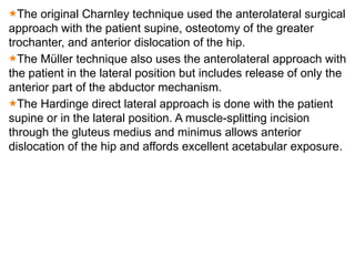 The original Charnley technique used the anterolateral surgical
approach with the patient supine, osteotomy of the greater
trochanter, and anterior dislocation of the hip.
The Müller technique also uses the anterolateral approach with
the patient in the lateral position but includes release of only the
anterior part of the abductor mechanism.
The Hardinge direct lateral approach is done with the patient
supine or in the lateral position. A muscle-splitting incision
through the gluteus medius and minimus allows anterior
dislocation of the hip and affords excellent acetabular exposure.
 