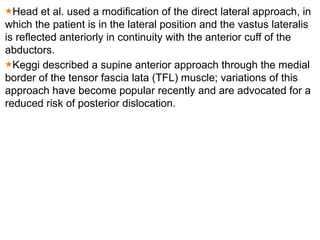 Head et al. used a modification of the direct lateral approach, in
which the patient is in the lateral position and the vastus lateralis
is reflected anteriorly in continuity with the anterior cuff of the
abductors.
Keggi described a supine anterior approach through the medial
border of the tensor fascia lata (TFL) muscle; variations of this
approach have become popular recently and are advocated for a
reduced risk of posterior dislocation.
 