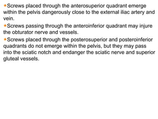 Screws placed through the anterosuperior quadrant emerge
within the pelvis dangerously close to the external iliac artery and
vein.
Screws passing through the anteroinferior quadrant may injure
the obturator nerve and vessels.
Screws placed through the posterosuperior and posteroinferior
quadrants do not emerge within the pelvis, but they may pass
into the sciatic notch and endanger the sciatic nerve and superior
gluteal vessels.
 