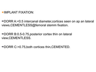 IMPLANT FIXATION:
DORR A:<0.5 intercanal diameter,cortices seen on ap an lateral
views,CEMENTLESS@femoral stemm fixation.
DORR B:0.5-0.75,posterior cortex thin on lateral
view,CEMENTLESS.
DORR C:>0.75,both cortices thin,CEMENTED.
 
