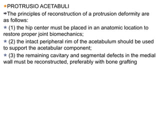 PROTRUSIO ACETABULI
The principles of reconstruction of a protrusion deformity are
as follows:
(1) the hip center must be placed in an anatomic location to
restore proper joint biomechanics;
(2) the intact peripheral rim of the acetabulum should be used
to support the acetabular component;
(3) the remaining cavitary and segmental defects in the medial
wall must be reconstructed, preferably with bone grafting
 