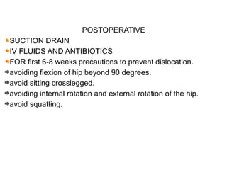 POSTOPERATIVE
SUCTION DRAIN
IV FLUIDS AND ANTIBIOTICS
FOR first 6-8 weeks precautions to prevent dislocation.
avoiding flexion of hip beyond 90 degrees.
avoid sitting crosslegged.
avoiding internal rotation and external rotation of the hip.
avoid squatting.
 