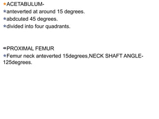 ACETABULUM-
anteverted at around 15 degrees.
abdcuted 45 degrees.
divided into four quadrants.
PROXIMAL FEMUR
Femur neck anteverted 15degrees,NECK SHAFT ANGLE-
125degrees.
 
