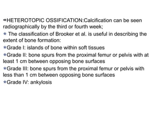 HETEROTOPIC OSSIFICATION:Calcification can be seen
radiographically by the third or fourth week;
The classification of Brooker et al. is useful in describing the
extent of bone formation:
Grade I: islands of bone within soft tissues
Grade II: bone spurs from the proximal femur or pelvis with at
least 1 cm between opposing bone surfaces
Grade III: bone spurs from the proximal femur or pelvis with
less than 1 cm between opposing bone surfaces
Grade IV: ankylosis
 