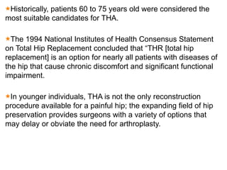 Historically, patients 60 to 75 years old were considered the
most suitable candidates for THA.
The 1994 National Institutes of Health Consensus Statement
on Total Hip Replacement concluded that “THR [total hip
replacement] is an option for nearly all patients with diseases of
the hip that cause chronic discomfort and significant functional
impairment.
In younger individuals, THA is not the only reconstruction
procedure available for a painful hip; the expanding field of hip
preservation provides surgeons with a variety of options that
may delay or obviate the need for arthroplasty.
 