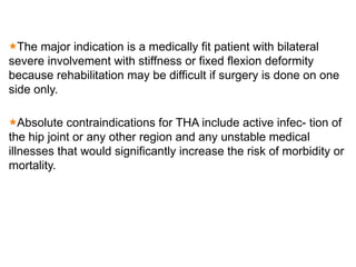 The major indication is a medically fit patient with bilateral
severe involvement with stiffness or fixed flexion deformity
because rehabilitation may be difficult if surgery is done on one
side only.
Absolute contraindications for THA include active infec- tion of
the hip joint or any other region and any unstable medical
illnesses that would significantly increase the risk of morbidity or
mortality.
 