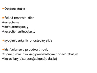 Osteonecrosis
Failed reconstruction
osteotomy
hemiarthroplasty
resection arthroplasty
pyogenic artgritis or osteomyelitis
hip fusion and pseudoarthrosis
Bone tumor involving proximal femur or acetabulum
hereditary disorders(achondroplasia)
 