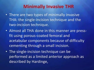 Minimally Invasive THR
• There are two types of minimally invasive
  THA: the single-incision technique and the
  two-incision technique.
• Almost all THA done in this manner are press-
  fit using porous-coated femoral and
  acetabular components because of difficulty
  cementing through a small incision.
• The single-incision technique can be
  performed as a limited anterior approach as
  described by Hardinge,
 