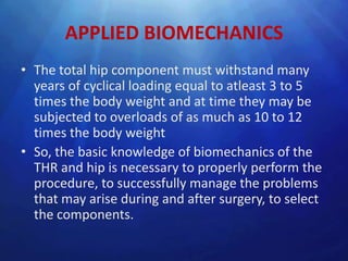 APPLIED BIOMECHANICS
• The total hip component must withstand many
  years of cyclical loading equal to atleast 3 to 5
  times the body weight and at time they may be
  subjected to overloads of as much as 10 to 12
  times the body weight
• So, the basic knowledge of biomechanics of the
  THR and hip is necessary to properly perform the
  procedure, to successfully manage the problems
  that may arise during and after surgery, to select
  the components.
 