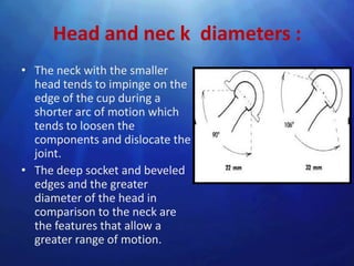 Head and nec k diameters :
• The neck with the smaller
  head tends to impinge on the
  edge of the cup during a
  shorter arc of motion which
  tends to loosen the
  components and dislocate the
  joint.
• The deep socket and beveled
  edges and the greater
  diameter of the head in
  comparison to the neck are
  the features that allow a
  greater range of motion.
 