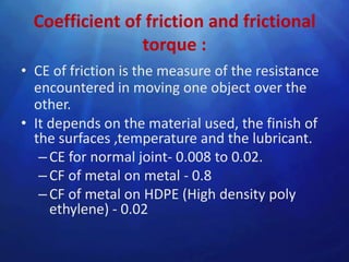 Coefficient of friction and frictional
                torque :
• CE of friction is the measure of the resistance
  encountered in moving one object over the
  other.
• It depends on the material used, the finish of
  the surfaces ,temperature and the lubricant.
   – CE for normal joint- 0.008 to 0.02.
   – CF of metal on metal - 0.8
   – CF of metal on HDPE (High density poly
     ethylene) - 0.02
 