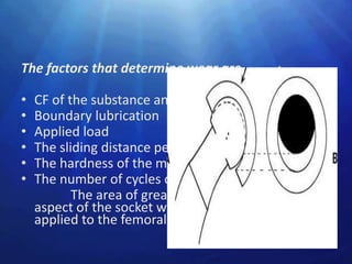 The factors that determine wear are           :

•   CF of the substance and finishing surfaces
•   Boundary lubrication
•   Applied load
•   The sliding distance per each cycle
•   The hardness of the material
•   The number of cycles of movements
           The area of greater wear is in the superior
    aspect of the socket where the body weight is
    applied to the femoral head.
 