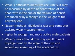 • Wear is difficult to measures accurately, it may
  be measured by depth of penetration of the
  head with in the cup or the volume of debris
  produced or by a change in the weight of the
  polyethylene
• Newer methods- digitized x-rays and computer
  assisted wear measurements
• higher in younger and more active male patients.
• Wear of more than 4 mm may result in neck
  impingement on the edge of the cup and
  secondary loosening of the acetabulum.
 