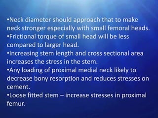 •Neck diameter should approach that to make
neck stronger especially with small femoral heads.
•Frictional torque of small head will be less
compared to larger head.
•Increasing stem length and cross sectional area
increases the stress in the stem.
•Any loading of proximal medial neck likely to
decrease bony resorption and reduces stresses on
cement.
•Loose fitted stem – increase stresses in proximal
femur.
 
