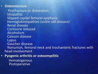 • Osteonecrosis
    Postfracture or dislocation
   Idiopathic
   Slipped capital femoral epiphysis
   Hemoglobinopathies (sickle cell disease)
   Renal disease
   Cortisone induced
   Alcoholism
   Caisson disease
   Lupus
   Gaucher disease
   Nonunion, femoral neck and trochanteric fractures with
  head involvement
• Pyogenic arthritis or osteomyelitis
    Hematogenous
     Postoperative
 