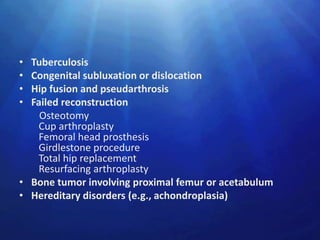 • Tuberculosis
• Congenital subluxation or dislocation
• Hip fusion and pseudarthrosis
• Failed reconstruction
    Osteotomy
   Cup arthroplasty
   Femoral head prosthesis
   Girdlestone procedure
   Total hip replacement
   Resurfacing arthroplasty
• Bone tumor involving proximal femur or acetabulum
• Hereditary disorders (e.g., achondroplasia)
 