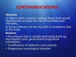 CONTRAINDICATIONS :
Absolute
a) Patient with unstable medical illness that would
significantly increase the risk of morbidity and
mortality.
b) Active infection of the hip joint or anywhere else
in the body.
Relative
• Any process that is rapidly destroying bone eg.
neuropathic joint, generalized progressive
osteopenia.
• Insufficiency of abductor musculature.
• Progressive neurological disorder.
 