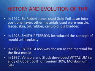 HISTORY AND EVOLUTION OF THR
• In 1912, Sir Robert Jones used Gold Foil as an inter
  positional layer, other materials used were muscle,
  fascia, skin, oil, rubber, celluloid, pig bladder.

• In 1923, SMITH-PETERSON introduced the concept of
  mould arthroplasty

• In 1933, PYREX GLASS was chosen as the material for
  the first mould..
• In 1937, Venable and Stuck developed VITTALIUM (an
  alloy of Cobalt 65%, Chromium 30%, Molybdnium
  5%).
 