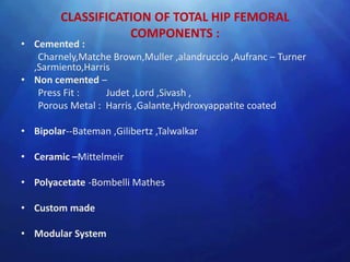 CLASSIFICATION OF TOTAL HIP FEMORAL
                   COMPONENTS :
• Cemented :
   Charnely,Matche Brown,Muller ,alandruccio ,Aufranc – Turner
  ,Sarmiento,Harris
• Non cemented –
   Press Fit :    Judet ,Lord ,Sivash ,
   Porous Metal : Harris ,Galante,Hydroxyappatite coated

• Bipolar--Bateman ,Gilibertz ,Talwalkar

• Ceramic –Mittelmeir

• Polyacetate -Bombelli Mathes

• Custom made

• Modular System
 