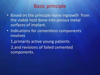 Basic principle
• Based on the principle-bone ingrowth from
  the viable host bone into porous metal
  surfaces of implant.
• Indications for cementless components
  involves
  1.primarily active young patients
  2.and revisions of failed cemented
  components.
 