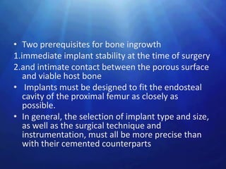 • Two prerequisites for bone ingrowth
1.immediate implant stability at the time of surgery
2.and intimate contact between the porous surface
   and viable host bone
• Implants must be designed to fit the endosteal
   cavity of the proximal femur as closely as
   possible.
• In general, the selection of implant type and size,
   as well as the surgical technique and
   instrumentation, must all be more precise than
   with their cemented counterparts
 