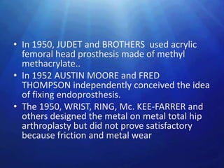 • In 1950, JUDET and BROTHERS used acrylic
  femoral head prosthesis made of methyl
  methacrylate..
• In 1952 AUSTIN MOORE and FRED
  THOMPSON independently conceived the idea
  of fixing endoprosthesis.
• The 1950, WRIST, RING, Mc. KEE-FARRER and
  others designed the metal on metal total hip
  arthroplasty but did not prove satisfactory
  because friction and metal wear
 