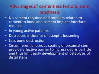 Advantages of cementless femoral stem
                prosthesis
• No cement required and problem related to
  cement to bone and cement implant interface
  reduced
• In young active patients
• Decreased incidence of asceptic loosening
• Less bone destruction
• Circumferential porous coating of proximal stem
  provide effective barrier to ingress debris particle
  and thus limit early development of osteolysis of
  distal stem
 