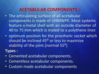 ACETABULAR COMPONENTS :
• The articulating surface of all acetabular
  components is made of UHMWPE. Most systems
  feature a metal shell with an outside diameter of
  40 to 75 mm which is mated to a polythene liner.
• optimum position for the prosthetic socket which
  should be inclined 45⁰ or less to maximize
  stability of the joint.(normal 55⁰)
Types :
• Cemented acetabular components.
• Cementless acetabular components.
• Custom made acetabular components
 