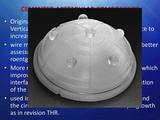 CEMENTED ACETABULAR COMPONENTS
• Original sockets- thick walled polyethylene cups.
  Vertical and horizontal grooves on external surface to
  increase stability within the cement mantle
• wire markers were embedded in plastic to allow better
  assessment of position on postoperative
  roentgenograms.
• More recent designs have a textured metal back which
  improves adhesion at the prosthesis cemented
  interface. A flange at the rim improves pressurization
  of the cement.
• used in elderly patients, tumour reconstruction and
  the circumstances with less chances of bony ingrowth
  as in revision THR.
 