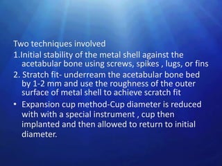 Two techniques involved
1.Initial stability of the metal shell against the
   acetabular bone using screws, spikes , lugs, or fins
2. Stratch fit- underream the acetabular bone bed
   by 1-2 mm and use the roughness of the outer
   surface of metal shell to achieve scratch fit
• Expansion cup method-Cup diameter is reduced
   with with a special instrument , cup then
   implanted and then allowed to return to initial
   diameter.
 