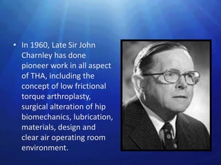 • In 1960, Late Sir John
  Charnley has done
  pioneer work in all aspect
  of THA, including the
  concept of low frictional
  torque arthroplasty,
  surgical alteration of hip
  biomechanics, lubrication,
  materials, design and
  clear air operating room
  environment.
 
