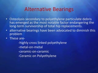 Alternative Bearings
• Osteolysis secondary to polyethylene particulate debris
  has emerged as the most notable factor endangering the
  long-term survivorship of total hip replacements.
• alternative bearings have been advocated to diminish this
  problem
• These are-
        -highly cross linked polyethylene
        -metal-on-metal
        -ceramic-on-ceramic
        -Ceramic on Polyethylene
 