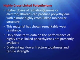 Highly Cross-Linked Polyethylene
• Higher doses of radiation(gamma or
  electron,10mrad) can produce polyethylene
  with a more highly cross-linked molecular
  structure.
• This material has shown remarkable wear
  resistance.
• Only short-term data on the performance of
  highly cross-linked polyethylenes are presently
  available
• Diadvantage -lower fracture toughness and
  tensile strength
 